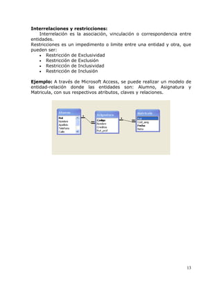 Interrelaciones y restricciones:
    Interrelación es la asociación, vinculación o correspondencia entre
entidades.
Restricciones es un impedimento o limite entre una entidad y otra, que
pueden ser:
    • Restricción de Exclusividad
    • Restricción de Exclusión
    • Restricción de Inclusividad
    • Restricción de Inclusión

Ejemplo: A través de Microsoft Access, se puede realizar un modelo de
entidad-relación donde las entidades son: Alumno, Asignatura y
Matricula, con sus respectivos atributos, claves y relaciones.




                                                                     13
 
