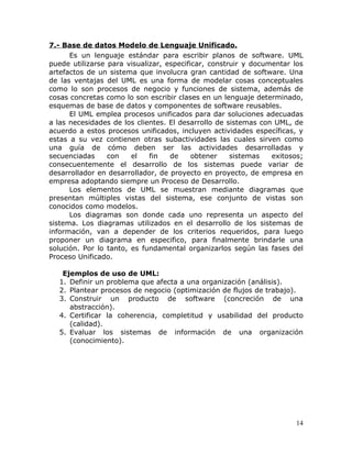 7.- Base de datos Modelo de Lenguaje Unificado.
      Es un lenguaje estándar para escribir planos de software. UML
puede utilizarse para visualizar, especificar, construir y documentar los
artefactos de un sistema que involucra gran cantidad de software. Una
de las ventajas del UML es una forma de modelar cosas conceptuales
como lo son procesos de negocio y funciones de sistema, además de
cosas concretas como lo son escribir clases en un lenguaje determinado,
esquemas de base de datos y componentes de software reusables.
      El UML emplea procesos unificados para dar soluciones adecuadas
a las necesidades de los clientes. El desarrollo de sistemas con UML, de
acuerdo a estos procesos unificados, incluyen actividades específicas, y
estas a su vez contienen otras subactividades las cuales sirven como
una guía de cómo deben ser las actividades desarrolladas y
secuenciadas     con    el   fin   de     obtener    sistemas   exitosos;
consecuentemente el desarrollo de los sistemas puede variar de
desarrollador en desarrollador, de proyecto en proyecto, de empresa en
empresa adoptando siempre un Proceso de Desarrollo.
      Los elementos de UML se muestran mediante diagramas que
presentan múltiples vistas del sistema, ese conjunto de vistas son
conocidos como modelos.
      Los diagramas son donde cada uno representa un aspecto del
sistema. Los diagramas utilizados en el desarrollo de los sistemas de
información, van a depender de los criterios requeridos, para luego
proponer un diagrama en especifico, para finalmente brindarle una
solución. Por lo tanto, es fundamental organizarlos según las fases del
Proceso Unificado.

   Ejemplos de uso de UML:
  1. Definir un problema que afecta a una organización (análisis).
  2. Plantear procesos de negocio (optimización de flujos de trabajo).
  3. Construir un producto de software (concreción de una
     abstracción).
  4. Certificar la coherencia, completitud y usabilidad del producto
     (calidad).
  5. Evaluar los sistemas de información de una organización
     (conocimiento).




                                                                       14
 