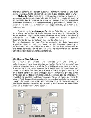 diferente consiste en aplicar sucesivas transformaciones a una base
fuente integrada hasta obtener el esquema lógico deseado para el DW.
      El diseño físico consiste en implementar el esquema lógico en el
manejador de bases de datos elegido, teniendo en cuenta técnicas de
optimización física. Durante la etapa de diseño físico se incorporan
elementos específicos de almacenamiento y performance, como son la
elección de índices, almacenamiento especializado, parámetros de
sistemas, etc.

      Finalmente la implementación de un Data Warehouse consiste
en la extracción de los datos del sistema operacional y transformación
de los mismos, carga de los datos validados en el Data Warehouse, y
explotación del Data Warehouse mediante diversas técnicas
dependiendo del tipo de aplicación que se de a los datos.
Con la finalización de esta fase se obtendrá un Data Warehouse
disponible para su uso por parte de los usuarios finales y el
departamento de informática. La construcción del Data Warehouse es
una tarea reiterada en la que se trata de incrementar su alcance
aprendiendo de las experiencias anteriores.



10.- Modelo Star Schema.
Un esquema en estrella está formado por una tabla por
cada dimensión y una tabla principal de hechos (tabla fact o central) que
contiene los datos para el análisis. En la tabla principal cada uno de los
atributos es a una llave foránea hacia cada tabla de dimensión. Las
tablas de dimensiones tendrán una llave primaria simple, mientras que
en la tabla central la clave principal estará compuesta por las claves
principales de las tablas dimensionales. Se destaca por su simplicidad y
velocidad en análisis multidimensionales. Desde el punto de vista del
usuario final, las cosultas son simples, ya que las condiciones y uniones
(JOIN) sólo involucran a la tabla principal y a las dimendiones, sin
considerar encadenamientos de uniones y más niveles de condiciones
como en el modelo snowflake schema.




                                                                       18
 