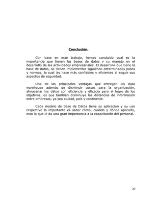 Conclusión.

     Con base en este trabajo, hemos concluido cual es la
importancia que tienen las bases de datos y su manejo en el
desarrollo de las actividades empresariales. El desarrollo que tiene la
base de datos, se deben implementar siguiendo determinados pasos
y normas, lo cual las hace más confiables y eficientes al seguir sus
aspectos de seguridad.

      Una de las principales ventajas que entregan los data
warehouse además de disminuir costos para la organización,
almacenar los datos con eficiencia y eficacia para el logro de los
objetivos, es que también disminuye las distancias de información
entre empresas, ya sea ciudad, país y continente.

      Cada modelo de Base de Datos tiene su aplicación y su uso
respectivo lo importante es saber cómo, cuándo y dónde aplicarlo,
esto lo que le da una gran importancia a la capacitación del personal.




                                                                     20
 