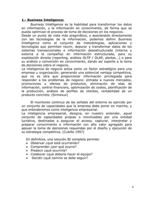 1.- Business Inteligence:
       Business Intelligence es la habilidad para transformar los datos
en información, y la información en conocimiento, de forma que se
pueda optimizar el proceso de toma de decisiones en los negocios.
Desde un punto de vista más pragmático, y asociándolo directamente
con las tecnologías de la información, podemos definir Business
Intelligence como el conjunto de metodologías, aplicaciones y
tecnologías que permiten reunir, depurar y transformar datos de los
sistemas transaccionales e información desestructurada (interna y
externa a la compañía) en información estructurada, para su
explotación directa (reporting, análisis OLTP / OLAP, alertas...) o para
su análisis y conversión en conocimiento, dando así soporte a la toma
de decisiones sobre el negocio.
La inteligencia de negocio actúa como un factor estratégico para una
empresa u organización, generando una potencial ventaja competitiva,
que no es otra que proporcionar información privilegiada para
responder a los problemas de negocio: entrada a nuevos mercados,
promociones u ofertas de productos, eliminación de islas de
información, control financiero, optimización de costes, planificación de
la producción, análisis de perfiles de clientes, rentabilidad de un
producto concreto. (Sinnexus)

      El monitoreo continuo de las señales del entorno es ejercido por
un conjunto de capacidades que la empresa debe poner en marcha, y
que entenderemos como inteligencia empresarial.
La inteligencia empresarial, designa, en nuestro entender, aquel
conjunto de capacidades propias o movilizables por una entidad
lucrativa, destinadas a asegurar el acceso, capturar, interpretar y
preparar conocimiento e información con alto valor agregado para
apoyar la toma de decisiones requeridas por el diseño y ejecución de
su estrategia competitiva. (Cubillo 1997)

   En definitiva, una solución BI completa permite:
   • Observar ¿qué está ocurriendo?
   • Comprender ¿por qué ocurre?
   • Predecir ¿qué ocurriría?
   • Colaborar ¿qué debería hacer el equipo?
   • Decidir ¿qué camino se debe seguir?




                                                                            4
 