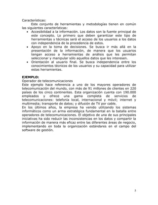 Características:
       Este conjunto de herramientas y metodologías tienen en común
las siguientes características:
   • Accesibilidad a la información. Los datos son la fuente principal de
       este concepto. Lo primero que deben garantizar este tipo de
       herramientas y técnicas será el acceso de los usuarios a los datos
       con independencia de la procedencia de estos.
   • Apoyo en la toma de decisiones. Se busca ir más allá en la
       presentación de la información, de manera que los usuarios
       tengan acceso a herramientas de análisis que les permitan
       seleccionar y manipular sólo aquellos datos que les interesen.
   • Orientación al usuario final. Se busca independencia entre los
       conocimientos técnicos de los usuarios y su capacidad para utilizar
       estas herramientas.

EJEMPLO:
Operador de telecomunicaciones
Este ejemplo hace referencia a uno de los mayores operadores de
telecomunicación del mundo, con más de 91 millones de clientes en 220
países de los cinco continentes. Esta organización cuenta con 190.000
empleados y ofrece una gama completa de servicios de
telecomunicaciones: telefonía local, internacional y móvil; internet y
multimedia; transporte de datos; y difusión de TV por cable.
En los últimos años, la empresa ha venido utilizando los sistemas
informáticos como un arma estratégica fundamental en la batalla entre
operadores de telecomunicaciones. El objetivo de una de sus principales
iniciativas ha sido reducir las inconsistencias en los datos y compartir la
información de manera más eficaz entre las diferentes áreas de negocio,
implementando en toda la organización estándares en el campo del
software de gestión.




                                                                         5
 