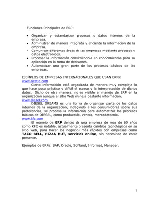 Funciones Principales de ERP:

  •   Organizar y estandarizar procesos o datos internos de la
      empresa.
  •   Administrar de manera integrada y eficiente la información de la
      empresa.
  •   Comunicar diferentes áreas de las empresas mediante procesos y
      datos electrónicos.
  •   Procesar la información convirtiéndola en conocimientos para su
      aplicación en la toma de decisiones.
  •   Automatizar una gran parte de los procesos básicos de las
      empresas.

EJEMPLOS DE EMPRESAS INTERNACIONALES QUE USAN ERPs:
www.nestle.com
      Cierta información está organizada de manera muy compleja lo
que hace poco práctico y difícil el acceso y la interpretación de dichos
datos. Dicho de otra manera, no es visible el manejo de ERP en la
organización aunque el sitio Web maneja bastante información.
www.diesel.com
      DIESEL DREAMS es una forma de organizar parte de los datos
internos de la organización, indagando a los consumidores sobre sus
preferencias, se procesa la información para automatizar los procesos
básicos de DIESEL, como producción, ventas, mercadotecnia.
www.kfc.com
      El manejo de ERP dentro de una empresa de mas de 60 años
como KFC es notable, actualmente presenta cambios tecnológicos en su
sitio web, para hacer los negocios más rápidos con empresas como
TACO BELL, PIZZA HUT, servicios online, sin necesidad de estar
presente.

Ejemplos de ERPs: SAP, Oracle, Softland, Informat, Manager.




                                                                         7
 