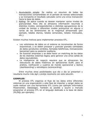 1. Acumulación simple: Se realiza un resumen de todas las
     transacciones comprendidas en el período de tiempo seleccionado
     y se transporta el resultado calculado como una única transacción
     hacia la base de datos.
  2. Rolling: Se aplica cuando se desean mantener varios niveles de
     granularidad. Para ello se almacena información resumida a
     distintos niveles, correspondientes a distintas agrupaciones de la
     unidad de tiempo o diferentes niveles jerárquicos en alguna o
     varias de las dimensiones de la magnitud almacenada (por
     ejemplo, totales diarios, totales semanales, totales mensuales,
     etc.).

Existen muchos motivos para implementar procesos ETL.

   •   Los volúmenes de datos en el sistema se incrementan de forma
       exponencial, y se deben procesar y granular grandes cantidades
       de datos (productos vendidos, llamadas telefónicas, transacciones
       bancarias) para su posterior auditoria.
   •   Se fusionan empresas y se debe hacer un matching de los datos
       de los distintos sistemas legacy para generar una única salida de
       datos equivalentes.
   •   La inteligencia de negocio requiere que se almacenen las
       estructuras de datos históricos en aplicaciones OLAP, para el
       análisis, notificación y cuadros de mando operacional y táctico
       (dashboarding) y estratégico (scorecarding).

      Entre muchas otras posibilidades que día a día se presentan y
resultaría mucho más ágil y prolijo resolverlo con esta solución.

EJEMPLOS:
      El proceso ETL organiza el flujo de los datos entre diferentes
sistemas en una organización y esta fase de importar y cargar datos se
suele realizar con una herramienta ETL (como por ejemplo Informatica
Powercenter, Datastage). También es posible y ocurre a menudo
programar el proceso ETL en el lenguaje dedicado a la base de datos
(PL/SQL por ejemplo).




                                                                       9
 