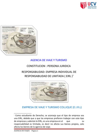 AGENCIA DE VIAJE Y TURISMO
CONSTITUCION : PERSONA JURIDICA
RESPONSABILIDAD: EMPRESA INDIVIDUAL DE
RESPONSABILIDAD DE LIMITADA ( EIRL )1
EMPRESA DE VIAJE Y TURISMO COLLIQUE (E.I.R.L)
1
Como estudiante de Derecho, se aconseja que el tipo de empresa sea
una EIRL, debido que a que las empresas prefieren trabajar con este tipo
de empresas y además la EIRL, es una empresa en el que su
responsabilidad es limitada, es decir no afecta sus bienes propios, solo
afecta los bienes de la agencia de viaje.
AGENCIA DE VIAJES Página 1
 