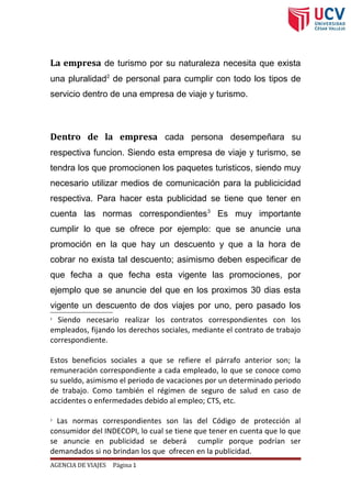 La empresa de turismo por su naturaleza necesita que exista
una pluralidad2
de personal para cumplir con todo los tipos de
servicio dentro de una empresa de viaje y turismo.
Dentro de la empresa cada persona desempeñara su
respectiva funcion. Siendo esta empresa de viaje y turismo, se
tendra los que promocionen los paquetes turisticos, siendo muy
necesario utilizar medios de comunicación para la publicicidad
respectiva. Para hacer esta publicidad se tiene que tener en
cuenta las normas correspondientes3
Es muy importante
cumplir lo que se ofrece por ejemplo: que se anuncie una
promoción en la que hay un descuento y que a la hora de
cobrar no exista tal descuento; asimismo deben especificar de
que fecha a que fecha esta vigente las promociones, por
ejemplo que se anuncie del que en los proximos 30 dias esta
vigente un descuento de dos viajes por uno, pero pasado los
2
Siendo necesario realizar los contratos correspondientes con los
empleados, fijando los derechos sociales, mediante el contrato de trabajo
correspondiente.
Estos beneficios sociales a que se refiere el párrafo anterior son; la
remuneración correspondiente a cada empleado, lo que se conoce como
su sueldo, asimismo el periodo de vacaciones por un determinado periodo
de trabajo. Como también el régimen de seguro de salud en caso de
accidentes o enfermedades debido al empleo; CTS, etc.
3
Las normas correspondientes son las del Código de protección al
consumidor del INDECOPI, lo cual se tiene que tener en cuenta que lo que
se anuncie en publicidad se deberá cumplir porque podrían ser
demandados si no brindan los que ofrecen en la publicidad.
AGENCIA DE VIAJES Página 1
 