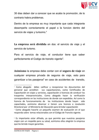 30 dias deben dar a conocer que se acabo la promoción, de lo
contrario habra problemas.
Dentro de la empresa es muy importante que cada integrante
desempeñe correctamente el papel o la funcion dentro del
servicio de viajes y turisomo.4
La empresa será dividida en dos: el servicio de viaje y el
servicio de turismo.
Para el servicio de viaje, el conductor tiene que saber
perfectamente el Codigo de transito vigente5
.
Asimismo la empresa debe contar con el seguro de viaje en
cualquier empresa privada de seguros de viaje, esto para
garantizar a los pasajeros6
en caso de accidentes de transito,
4
Como abogado debo: calificar y recepcionar los documentos del
personal que acrediten sus capacitaciones, como Certificados de
Capacitación en viajes y servicios, capacitación o licencias de conducir los
trasportes interprovinciales. Como abogado hacer la verificación
correspondiente en las instituciones de donde son expedidas. Así como la
licencia de funcionamiento de las instituciones donde hayan sido
capacitados, asimismo observar si tienen una licencia o resolución
Directoral por el Ministerio de Educación para brindar capacitación
5
Como abogado hacerle un pequeño examen de evaluación en el que
responda sobre temas relacionados con el Código de Transito vigente.
6
Es importante estar afiliado, ya que permite que nuestros pasajeros
viajen con un respaldo para su salud, asimismo ellos elegirán la empresa
que les brinde mayor garantías.
AGENCIA DE VIAJES Página 1
 