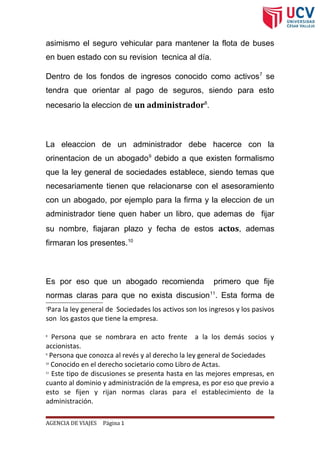 asimismo el seguro vehicular para mantener la flota de buses
en buen estado con su revision tecnica al día.
Dentro de los fondos de ingresos conocido como activos7
se
tendra que orientar al pago de seguros, siendo para esto
necesario la eleccion de un administrador8
.
La eleaccion de un administrador debe hacerce con la
orinentacion de un abogado9
debido a que existen formalismo
que la ley general de sociedades establece, siendo temas que
necesariamente tienen que relacionarse con el asesoramiento
con un abogado, por ejemplo para la firma y la eleccion de un
administrador tiene quen haber un libro, que ademas de fijar
su nombre, fiajaran plazo y fecha de estos actos, ademas
firmaran los presentes.10
Es por eso que un abogado recomienda primero que fije
normas claras para que no exista discusion11
. Esta forma de
7
Para la ley general de Sociedades los activos son los ingresos y los pasivos
son los gastos que tiene la empresa.
8
Persona que se nombrara en acto frente a la los demás socios y
accionistas.
9
Persona que conozca al revés y al derecho la ley general de Sociedades
10
Conocido en el derecho societario como Libro de Actas.
11
Este tipo de discusiones se presenta hasta en las mejores empresas, en
cuanto al dominio y administración de la empresa, es por eso que previo a
esto se fijen y rijan normas claras para el establecimiento de la
administración.
AGENCIA DE VIAJES Página 1
 