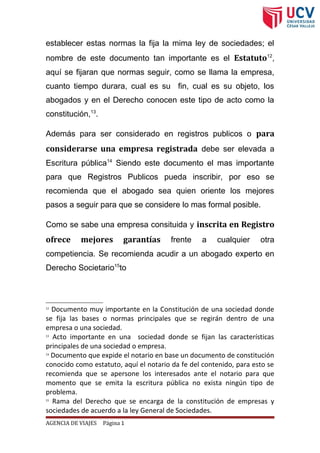 establecer estas normas la fija la mima ley de sociedades; el
nombre de este documento tan importante es el Estatuto12
,
aquí se fijaran que normas seguir, como se llama la empresa,
cuanto tiempo durara, cual es su fin, cual es su objeto, los
abogados y en el Derecho conocen este tipo de acto como la
constitución,13
.
Además para ser considerado en registros publicos o para
considerarse una empresa registrada debe ser elevada a
Escritura pública14
Siendo este documento el mas importante
para que Registros Publicos pueda inscribir, por eso se
recomienda que el abogado sea quien oriente los mejores
pasos a seguir para que se considere lo mas formal posible.
Como se sabe una empresa consituida y inscrita en Registro
ofrece mejores garantías frente a cualquier otra
competiencia. Se recomienda acudir a un abogado experto en
Derecho Societario15
to
12
Documento muy importante en la Constitución de una sociedad donde
se fija las bases o normas principales que se regirán dentro de una
empresa o una sociedad.
13
Acto importante en una sociedad donde se fijan las características
principales de una sociedad o empresa.
14
Documento que expide el notario en base un documento de constitución
conocido como estatuto, aquí el notario da fe del contenido, para esto se
recomienda que se apersone los interesados ante el notario para que
momento que se emita la escritura pública no exista ningún tipo de
problema.
15
Rama del Derecho que se encarga de la constitución de empresas y
sociedades de acuerdo a la ley General de Sociedades.
AGENCIA DE VIAJES Página 1
 