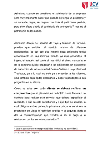 Asimismo cuando se constituye el patrimonio de la empresa
sera muy importante saber que cuando se tenga un problema y
se necesite pagar, se pagara con todo el patrimonio posible,
pero solo afecta a todo el patrimonio de la empresa18
mas no al
patrimonio de los socios.
Asimismo dentro del servicio de viaje y tambien de turismo,
pueden que soliciten el servicio turistas de diferente
nacionalidad, es por eso que minimo cada empleado tenga
conocimiento en tres idiomas, siendo los mas conocidos, el
ingles, el frances, asi como el mas dificil el chino mandarin, o
de lo contrario puede capacitar a los empleados un estudiante
de traduccion de la Universidad Cesara Vallejo o un profesional
Traductor, para lo cual no solo para entender a los clientes,
sino tambien para poder explicarles y poder respoderles a sus
preguntas en su idioma.
Como se sabe con cada cliente se deberá realizar un
compromiso que se plasmara en un boleto o una factura o un
contrato para realizar este servicio, que debera especificar el
recorrido, a que se esta sometiendo y a que tipo de servicio, lo
cual obliga a ambas partes, la primera a brindar el servicio o la
prestacion de viajes o recorrido turistico y la segunda parte a
dar la contraprestacion que vendria a ser el pago o la
retribucion por los servicios prestados.19
18
Esto es conocido como responsabilidad limitada y no es solidaria.
AGENCIA DE VIAJES Página 1
 