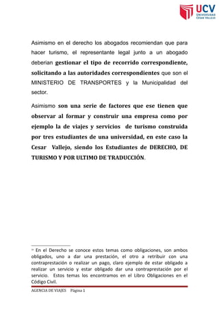 Asimismo en el derecho los abogados recomiendan que para
hacer turismo, el representante legal junto a un abogado
deberian gestionar el tipo de recorrido correspondiente,
solicitando a las autoridades correspondientes que son el
MINISTERIO DE TRANSPORTES y la Municipalidad del
sector.
Asimismo son una serie de factores que ese tienen que
observar al formar y construir una empresa como por
ejemplo la de viajes y servicios de turismo construida
por tres estudiantes de una universidad, en este caso la
Cesar Vallejo, siendo los Estudiantes de DERECHO, DE
TURISMO Y POR ULTIMO DE TRADUCCIÓN.
19
En el Derecho se conoce estos temas como obligaciones, son ambos
obligados, uno a dar una prestación, el otro a retribuir con una
contraprestación o realizar un pago, claro ejemplo de estar obligado a
realizar un servicio y estar obligado dar una contraprestación por el
servicio. Estos temas los encontramos en el Libro Obligaciones en el
Código Civil.
AGENCIA DE VIAJES Página 1
 