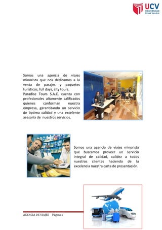 ¿Quiénes somos?
Somos una agencia de viajes
minorista que nos dedicamos a la
venta de pasajes y paquetes
turísticos, full days, city tours.
Paradise Tours S.A.C. cuenta con
profesionales altamente calificados
quienes conforman nuestra
empresa, garantizando un servicio
de óptima calidad y una excelente
asesoría de nuestros servicios.
Misión
Somos una agencia de viajes minorista
que buscamos proveer un servicio
integral de calidad, calidez a todos
nuestros clientes haciendo de la
excelencia nuestra carta de presentación.
Visión
AGENCIA DE VIAJES Página 1
 