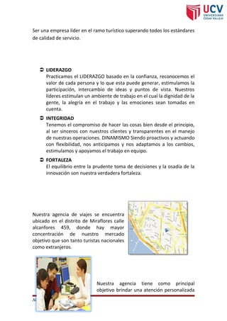 Ser una empresa líder en el ramo turístico superando todos los estándares
de calidad de servicio.
Valores
 LIDERAZGO
Practicamos el LIDERAZGO basado en la confianza, reconocemos el
valor de cada persona y lo que esta puede generar, estimulamos la
participación, intercambio de ideas y puntos de vista. Nuestros
líderes estimulan un ambiente de trabajo en el cual la dignidad de la
gente, la alegría en el trabajo y las emociones sean tomadas en
cuenta.
 INTEGRIDAD
Tenemos el compromiso de hacer las cosas bien desde el principio,
al ser sinceros con nuestros clientes y transparentes en el manejo
de nuestras operaciones. DINAMISMO Siendo proactivos y actuando
con flexibilidad, nos anticipamos y nos adaptamos a los cambios,
estimulamos y apoyamos el trabajo en equipo.
 FORTALEZA
El equilibrio entre la prudente toma de decisiones y la osadía de la
innovación son nuestra verdadera fortaleza.
Información de Paradise tour
Ubicación
Nuestra agencia de viajes se encuentra
ubicado en el distrito de Miraflores calle
alcanfores 459, donde hay mayor
concentración de nuestro mercado
objetivo que son tanto turistas nacionales
como extranjeros.
Objetivo Ubicación
Nuestra agencia tiene como principal
objetivo brindar una atención personalizada
AGENCIA DE VIAJES Página 1
 