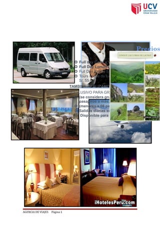 AGENCIA DE VIAJES Página 1
SERVICIOS DE PARADISE TOUR
Precios
 Full day Caral y Vegueta S/. 99.00
 Full Day Lomas de Lachay S/. 75.00
 Full Day Azpitia S/. 75.00
 Tours noche de luna llena-presbitero maestro
S/. 55.00
TAMBIEN REALIZAMOS FULL DAY EN PRIVADO
EXCLUSIVO PARA GRUPOS
 (se considera grupos a partir de 08
pasajeros a más...)
 (menores a 08 pasajeros consultar tarifa...)
 Salidas diarias en servicio privado
 Disponible para todos los destinos.
 