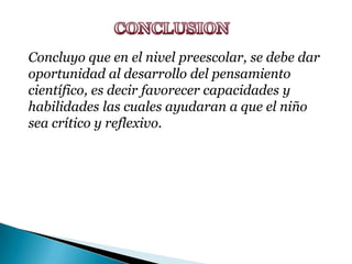 CONCLUSION Concluyo que en el nivel preescolar, se debe dar oportunidad al desarrollo del pensamiento científico, es decir favorecer capacidades y habilidades las cuales ayudaran a que el niño sea crítico y reflexivo.