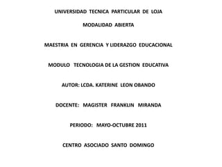 UNIVERSIDAD  TECNICA  PARTICULAR  DE  LOJA MODALIDAD  ABIERTA   MAESTRIA  EN  GERENCIA  Y LIDERAZGO  EDUCACIONAL   MODULO   TECNOLOGIA DE LA GESTION  EDUCATIVA   AUTOR: LCDA. KATERINE  LEON OBANDO   DOCENTE:   MAGISTER   FRANKLIN   MIRANDA   PERIODO:   MAYO-OCTUBRE 2011   CENTRO  ASOCIADO  SANTO  DOMINGO 