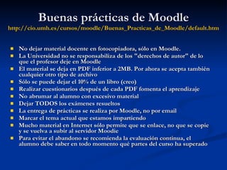 Buenas prácticas de Moodle http:// cio.umh.es /cursos/ moodle / Buenas_Practicas_de_Moodle / default.htm No dejar material docente en fotocopiadora, sólo en Moodle. La Universidad no se responsabiliza de los "derechos de autor" de lo que el profesor deje en Moodle El material se deja en PDF inferior a 2MB. Por ahora se acepta también cualquier otro tipo de archivo Sólo se puede dejar el 10% de un libro (creo) Realizar cuestionarios después de cada PDF fomenta el aprendizaje No abrumar al alumno con excesivo material Dejar TODOS los exámenes resueltos La entrega de prácticas se realiza por Moodle, no por email Marcar el tema actual que estamos impartiendo Mucho material en Internet sólo permite que se enlace, no que se copie y se vuelva a subir al servidor Moodie Para evitar el abandono se recomienda la evaluación continua, el alumno debe saber en todo momento qué partes del curso ha superado 