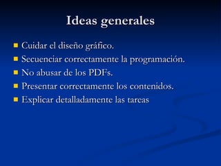 Ideas generales Cuidar el diseño gráfico. Secuenciar correctamente la programación.  No abusar de los PDFs. Presentar correctamente los contenidos. Explicar detalladamente las tareas 