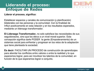 LOGO
Company Logo
Liderando el proceso:
Enfoque de Redes
Liderar el proceso, significa:
Establecer espacios y canales de comunicación (y planificación)
bilaterales con las personas y la comunidad. Con la finalidad de
Influir positivamente en esta relación y en los resultados esperados,
mediante un liderazgo transformador.
El Liderazgo Transformador, no solo satisface las necesidades de sus
seguidoras/es, sino que los eleva a un nivel moral superior. Esta
concepción significa darle PODER la gente (Empoderamiento) de un
sistemas social para enfrentar y progresar en los retos de la adaptación
que tiene planteada la sociedad.
Es decir: FACILITAR UN PROCESO de construcción de aprendizajes
para abordar los conflictos entre valores o entre la realidad y lo que
esperamos lograr, para así movilizar los talentos de la comunidad, en
función de lo que esperamos lograr e conjunto.
 