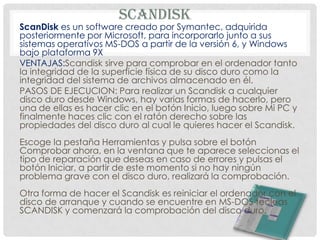 SCANDISK
ScanDisk es un software creado por Symantec, adquirida
posteriormente por Microsoft, para incorporarlo junto a sus
sistemas operativos MS-DOS a partir de la versión 6, y Windows
bajo plataforma 9X
VENTAJAS:Scandisk sirve para comprobar en el ordenador tanto
la integridad de la superficie física de su disco duro como la
integridad del sistema de archivos almacenado en él.
PASOS DE EJECUCION: Para realizar un Scandisk a cualquier
disco duro desde Windows, hay varias formas de hacerlo, pero
una de ellas es hacer clic en el botón Inicio, luego sobre Mi PC y
finalmente haces clic con el ratón derecho sobre las
propiedades del disco duro al cual le quieres hacer el Scandisk.
Escoge la pestaña Herramientas y pulsa sobre el botón
Comprobar ahora, en la ventana que te aparece seleccionas el
tipo de reparación que deseas en caso de errores y pulsas el
botón Iniciar, a partir de este momento si no hay ningún
problema grave con el disco duro, realizará la comprobación.
Otra forma de hacer el Scandisk es reiniciar el ordenador con el
disco de arranque y cuando se encuentre en MS-DOS tecleas
SCANDISK y comenzará la comprobación del disco duro.
 