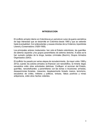 3
INTRODUCCION
El conflicto armado interno en Colombia es un periodoen curso de guerra asimétrica
de baja intensidad que se desarrolla en Colombia desde 1960 y que se extiende
hasta la actualidad. Con antecedentes y causas directas de La Violencia, bipartidista
Liberal y Conservadora (1928-1958).
Los principales actores involucrados han sido el Estado colombiano, las guerrillas
de extrema izquierda y los grupos paramilitares de extrema derecha. A estos se le
han sumado carteles de la droga, bandas criminales (Bacrim), Grupos Armados
Organizados (GAO).
El conflicto ha pasado por varias etapas de recrudecimiento, (la mayor entre 1988 y
2012), cuando los actores armados se financian con narcotráfico, la minería ilegal,
secuestros entre otras actividades delictivas. Confluyen el accionar del Estado,
guerrillas, narcotraficantes y paramilitares con las tomas e incursiones armadas,
desapariciones forzadas, masacres, desplazamiento forzado masivo, terrorismo,
secuestros de civiles, militares y políticos, torturas, falsos positivos y minas
antipersona, entre otros hechos violentos.
 
