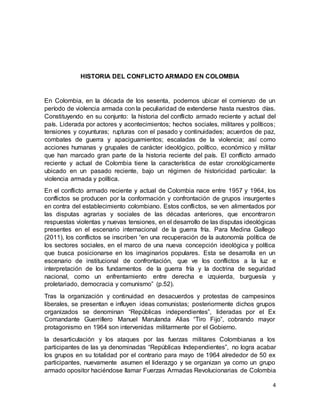 4
HISTORIA DEL CONFLICTO ARMADO EN COLOMBIA
En Colombia, en la década de los sesenta, podemos ubicar el comienzo de un
período de violencia armada con la peculiaridad de extenderse hasta nuestros días.
Constituyendo en su conjunto: la historia del conflicto armado reciente y actual del
país. Liderada por actores y acontecimientos; hechos sociales, militares y políticos;
tensiones y coyunturas; rupturas con el pasado y continuidades; acuerdos de paz,
combates de guerra y apaciguamientos; escaladas de la violencia; así como
acciones humanas y grupales de carácter ideológico, político, económico y militar
que han marcado gran parte de la historia reciente del país. El conflicto armado
reciente y actual de Colombia tiene la característica de estar cronológicamente
ubicado en un pasado reciente, bajo un régimen de historicidad particular: la
violencia armada y política.
En el conflicto armado reciente y actual de Colombia nace entre 1957 y 1964, los
conflictos se producen por la conformación y confrontación de grupos insurgentes
en contra del establecimiento colombiano. Estos conflictos, se ven alimentados por
las disputas agrarias y sociales de las décadas anteriores, que encontraron
respuestas violentas y nuevas tensiones, en el desarrollo de las disputas ideológicas
presentes en el escenario internacional de la guerra fría. Para Medina Gallego
(2011), los conflictos se inscriben “en una recuperación de la autonomía política de
los sectores sociales, en el marco de una nueva concepción ideológica y política
que busca posicionarse en los imaginarios populares. Esta se desarrolla en un
escenario de institucional de confrontación, que ve los conflictos a la luz e
interpretación de los fundamentos de la guerra fría y la doctrina de seguridad
nacional, como un enfrentamiento entre derecha e izquierda, burguesía y
proletariado, democracia y comunismo” (p.52).
Tras la organización y continuidad en desacuerdos y protestas de campesinos
liberales, se presentan e influyen ideas comunistas; posteriormente dichos grupos
organizados se denominan “Repúblicas independientes”, lideradas por el Ex
Comandante Guerrillero Manuel Marulanda Alias “Tiro Fijo”, cobrando mayor
protagonismo en 1964 son intervenidas militarmente por el Gobierno.
la desarticulación y los ataques por las fuerzas militares Colombianas a los
participantes de las ya denominadas “Repúblicas Independientes”, no logra acabar
los grupos en su totalidad por el contrario para mayo de 1964 alrededor de 50 ex
participantes, nuevamente asumen el liderazgo y se organizan ya como un grupo
armado opositor haciéndose llamar Fuerzas Armadas Revolucionarias de Colombia
 