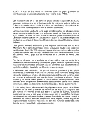 5
-FARC-, el cual en sus inicios es conocido como un grupo guerrillero de
reivindicación de la lucha radical agraria. (leer Historia de las FARC)
Con reconocimiento en el País como un grupo armado de oposición, las FARC
repercuten drásticamente en el funcionamiento del régimen y sistema político de
Colombia en cuanto a la economía, la política, las inversiones y principalmente en
el ámbito social y orden público de todo el territorio colombiano.
La Consolidación de Las FARC como grupo armado ilegal da pie a la aparición de
nuevos grupos armados ilegales que se forman a partir de desacuerdos frente a
algún proceso de orden nacional, donde se destacan grupos como el Ejército de
Liberación Nacional ELN en 1964, grupo armado que en la actualidad está presente
en el país y con el que el Gobierno del Presidente Juan Manuel Santos ha iniciado
diálogos.
Otros grupos armados reconocidos y que lograron consolidarse son: El M-19
(Movimiento 19 de abril) el cual nace a raíz de un supuesto fraude en las elecciones
presidenciales de abril de 1970, otros grupos paramilitares opositores a las guerrillas
y grupos insurgentes unos de mayor reconocimiento como las Autodefensas Unidas
de Colombia –AUC-, grupo que se desmoviliza en el Gobierno de Álvaro Uribe
Vélez.
Otro factor influyente en el conflicto es el narcotráfico, que en medio de la
problemática entre el Gobierno y los diferentes grupos armados, logra escudarse y
no generar alarma mientras toma gran auge de tal manera que posteriormente se
convierte en aliado y financiador de diferentes grupos armados.
el incremento del narcotráfico, los grupos armados guerrilleros y los grupos
paramilitares, Colombia se ve envuelta en una larga crisis en materia de seguridad
y bienestar social, pues a raíz de ello se genera mucha delincuencia común en todas
las ciudades y regiones del país, con las tomas guerrilleras a retenes y bases
militares y de policía, mucha población civil es víctima de desapariciones, balas
perdidas, minas anti persona, reclutamientos desplazamiento de sus casas y tierras
entre muchos otros acontecimientos lamentables propios de una guerra interna.
Por otra parte y debido a la persecución ilegal y guerras entre grupos paramilitares
y guerrillas de las FARC y ELN en las décadas de los 90 y 2000 se agudiza otro
gran número de víctimas civiles que debido a ajustes de cuentas, supuestas
colaboraciones a uno u otro grupo armado, nexos con el narcotráfico, familiares
participantes o simpatizantes de algún grupo en fin cualquier excusa se convertiría
en blancos del conflicto a muchos campesinos, niños, mujeres, adultos mayores en
fin presentándose masacres, violación a los derechos humanos desde todo punto
de vista, temor, inseguridad y violencia por doquier.
 