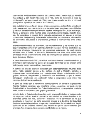 6
Las Fuerzas Armadas Revolucionarias de Colombia FARC, fueron el grupo armado
más antiguo y con mayor incidencia en el País, como se mencionó al inicio su
conformación se hace a partir de 1964, este grupo armado ha sido el principal
protagonista y partícipe del conflicto en Colombia;
Las ciudades tampoco fueron ajenas a las consecuencias del conflicto armado del
país, aunque con más bajo impacto que las poblaciones y regiones más olvidadas
y alejadas del estado solo por nombrar algunos municipios del Cauca, Putumayo,
Nariño y Santander entre muchas otras en ciudades como Bogotá, Medellín Cali,
etc. Se presentaba el impacto de la violencia representado en ataques a centros
comerciales, inseguridad y delincuencia en las calles, reclutamientos, destrucción
de oleoductos, secuestros a Empresarios, políticos o inversionistas entre tantos
otros.
Siendo indeterminados los asesinatos, los desplazamientos y las víctimas que ha
dejado el conflicto armado en Colombia, también el país se ha visto afectado en su
economía al reducir notoriamente las inversiones extranjeras, de igual manera
sectores como la Salud, La educación, la Infraestructura entre otros se han visto
afectados directa e indirectamente a raíz de este flagelo que padece Colombia a lo
largo de más de 50 años.
a partir de noviembre de 2003, en el que también comienza su desmovilización y
terminación como grupo pero que da pie a grupos disidentes que se enfocan en la
delincuencia común, narcotráfico y extorciones.
A partir de los años 80 aparecen capos con gran poder económico e influencia tales
como Pablo Escobar Gaviria y los carteles de Cali y Medellín, carteles y
organizaciones narcotraficantes que posteriormente influyen notoriamente en los
grupos armados, respaldando y financiando sus estructuras y que a cambio
conseguían fortalecerse con protección militar y cooperación para mover los
negocios ilícitos internacionalmente.
A partir de 1998 y con el narcotráfico como problema sin salida el ex presidente
Andrés Pastrana consigue una importante ayuda económica por parte de los
Estados Unidos denominada Plan Colombia la cual tenía como principal objeto la
lucha contra el narcotráfico y los grupos guerrilleros.
por otro lado, el Estado colombiano tuvo gran responsabilidad en el caldeamiento
de su propio conflicto; asuntos construidos para reprimir los brotes de violencia en
diferentes zonas del país, cuestiones heredadas en la asimilación de lo que
significaría el “enemigo” de corte comunista gracias a la Doctrina de Seguridad
Nacional orquestada para tener a raya a los contradictores del modelo liberal, fungió
como uno de los avatares internos para reprimir lo que el Estado entendía por
enemigo. Por otra parte, la desconexión del Estado con la nación.
 