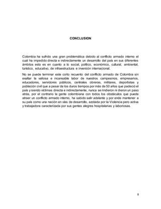 8
CONCLUSION
Colombia ha sufrido una gran problemática debido al conflicto armado interno el
cual ha impedido directa e indirectamente un desarrollo del país en sus diferentes
ámbitos esto es en cuanto a lo social, político, económico, cultural, ambiental,
turístico, educativo, de infraestructura e inversión internacional.
No se puede terminar este corto recuento del conflicto armado de Colombia sin
exaltar la valiosa e incansable labor de nuestros campesinos, empresarios,
educadores, servidores públicos, centrales obreras, militares, deportistas y
población civil que a pesar de los duros tiempos por más de 50 años que padeció el
país y siendo víctimas directa e indirectamente, nunca se rindieron ni dieron un paso
atrás, por el contrario la gente colombiana con todos los obstáculos que puede
atraer un conflicto armado interno, ha sabido salir adelante y por ende mantener a
su país como una nación en vías de desarrollo, azotada por la Violencia pero activa
y trabajadora caracterizada por sus gentes alegres hospitalarias y laboriosas.
 