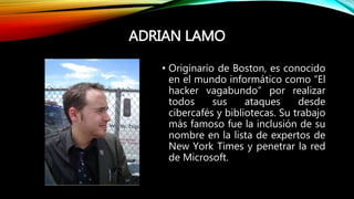 ADRIAN LAMO
• Originario de Boston, es conocido
en el mundo informático como “El
hacker vagabundo” por realizar
todos sus ataques desde
cibercafés y bibliotecas. Su trabajo
más famoso fue la inclusión de su
nombre en la lista de expertos de
New York Times y penetrar la red
de Microsoft.
 