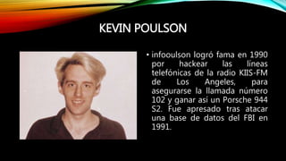 KEVIN POULSON
• infooulson logró fama en 1990
por hackear las líneas
telefónicas de la radio KIIS-FM
de Los Angeles, para
asegurarse la llamada número
102 y ganar así un Porsche 944
S2. Fue apresado tras atacar
una base de datos del FBI en
1991.
 