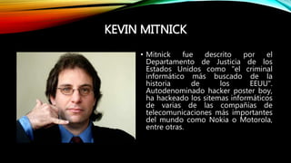 KEVIN MITNICK
• Mitnick fue descrito por el
Departamento de Justicia de los
Estados Unidos como "el criminal
informático más buscado de la
historia de los EEUU".
Autodenominado hacker poster boy,
ha hackeado los sitemas informáticos
de varias de las compañías de
telecomunicaciones más importantes
del mundo como Nokia o Motorola,
entre otras.
 