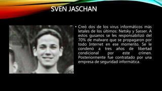 SVEN JASCHAN
• Creó dos de los virus informáticos más
letales de los últimos: Netsky y Sasser. A
estos gusanos se les responsabilizó del
70% de malware que se propagaron por
todo Internet en ese momento. Se le
condenó a tres años de libertad
condicional por este crímen.
Posteriormente fue contratado por una
empresa de seguridad informática.
 