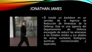 JONATHAN JAMES
• Él instaló un backdoor en un
servidor de la Agencia de
Reducción de Amenazas de la
Defensa. Esta es una agencia del
Departamento de Defensa
encargado de reducir las amenazas
a los Estados Unidos y sus aliados
de armas nucleares, biológicas,
químicas, convencionales y
especiales.
 