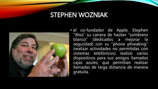 STEPHEN WOZNIAK
• el co-fundador de Apple, Stephen
"Woz" su carrera de hacker "sombrero
blanco" (dedicados a mejorar la
seguridad) con su "phone phreaking"
(realizar actividades no permitidas con
sistemas telefónicos) realizó varios
dispositivos para sus amigos llamados
cajas azules, que permitían realizar
llamadas de larga distancia de manera
gratuita.
 
