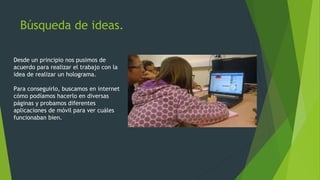 Búsqueda de ideas.
Desde un principio nos pusimos de
acuerdo para realizar el trabajo con la
idea de realizar un holograma.
Para conseguirlo, buscamos en internet
cómo podíamos hacerlo en diversas
páginas y probamos diferentes
aplicaciones de móvil para ver cuáles
funcionaban bien.
 