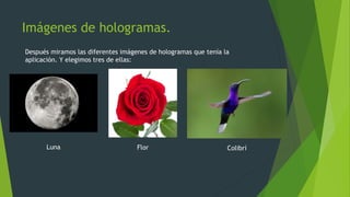 Imágenes de hologramas.
Después miramos las diferentes imágenes de hologramas que tenía la
aplicación. Y elegimos tres de ellas:
Luna Flor Colibrí
 
