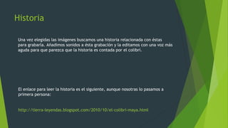 Historia
Una vez elegidas las imágenes buscamos una historia relacionada con éstas
para grabarla. Añadimos sonidos a ésta grabación y la editamos con una voz más
aguda para que parezca que la historia es contada por el colibrí.
http://tierra-leyendas.blogspot.com/2010/10/el-colibri-maya.html
El enlace para leer la historia es el siguiente, aunque nosotras lo pasamos a
primera persona:
 