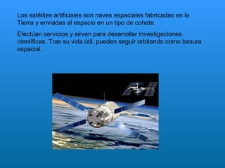 Los satélites artificiales son naves espaciales fabricadas en la Tierra y enviadas al espacio en un tipo de cohete. Efectúan servicios y sirven para desarrollar investigaciones científicas. Tras su vida útil, pueden seguir orbitando como basura espacial. 