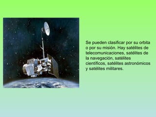 Se pueden clasificar por su orbita o por su misión. Hay satélites de telecomunicaciones, satélites de la navegación, satélites científicos, satélites astronómicos y satélites militares. 