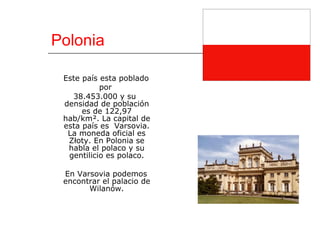 Polonia Este país esta poblado por  38.453.000 y su densidad de población es de 122,97 hab/km². La capital de esta país es  Varsovia. La moneda oficial es Złoty. En Polonia se habla el polaco y su gentilicio es polaco. En Varsovia podemos encontrar el palacio de Wilanów. 