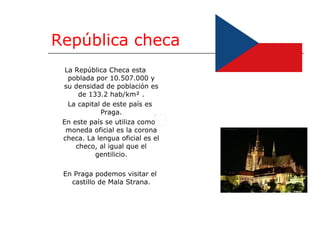 República checa La República Checa esta poblada por 10.507.000 y su densidad de población es de 133.2 hab/km² . La capital de este país es Praga. En este país se utiliza como moneda oficial es la corona checa. La lengua oficial es el checo, al igual que el gentilicio. En Praga podemos visitar el castillo de Mala Strana. 
