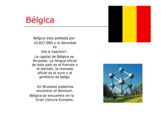 Bélgica Bélgica esta poblada por 10.827.000 y la densidad es 345.6 hab/km². La capital de Bélgica es Bruselas. La lengua oficial de este país es el francés o el alemán, la moneda oficial es el euro y el gentilicio es belga. En Bruselas podemos encontrar el Atonium. Bélgica se encuentra en la Gran Llanura Europea. 