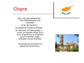 Chipre Esta  isla esta poblada por 784.301habitantes y la densidad es de  84 hab/km². La capital de Chipre es Nicosia. En este país se habla griego y turco. La moneda oficial es el euro. El gentilicio es  Chipriota, greco chipriota, anglo chipriota o turco chipriota. En Nicosia se encuentra la  Iglesia de Faneromeni.  