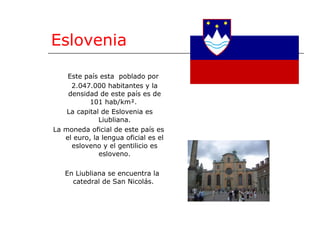 Eslovenia Este país esta  poblado por  2.047.000 habitantes y la densidad de este país es de 101 hab/km².  La capital de Eslovenia es Liubliana. La moneda oficial de este país es el euro, la lengua oficial es el esloveno y el gentilicio es esloveno. En Liubliana se encuentra la catedral de San Nicolás.  
