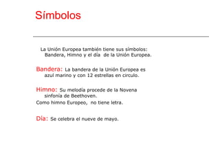 Símbolos La Unión Europea también tiene sus símbolos: Bandera, Himno y el día  de la Unión Europea. Bandera:  La bandera de la Unión Europea es azul marino y con 12 estrellas en circulo. Himno:  Su melodía procede de la Novena sinfonía de Beethoven. Como himno Europeo,  no tiene letra. Día:  Se celebra el nueve de mayo. 