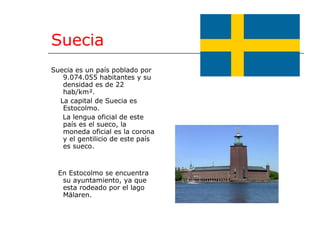 Suecia Suecia es un país poblado por 9.074.055 habitantes y su densidad es de 22 hab/km². La capital de Suecia es Estocolmo. La lengua oficial de este país es el sueco, la moneda oficial es la corona y el gentilicio de este país es sueco. En Estocolmo se encuentra su ayuntamiento, ya que esta rodeado por el lago Mälaren. 