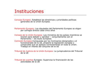 Instituciones Consejo Eur opeo:   Establece las directrices y prioridades políticas generales de la Unión Europea . Parlamento Europeo:   Los diputados del Parlamento Europeo se eligen por sufragio directo cada cinco años  Consejo de la Unión Europea:   Los ministros de los países miembros se reúnen para debatir y aprobar – conjuntamente con el Parlamento – las leyes europeas  Comisión   Europea: Compuesta por los Comisarios designados y el funcionariado de la UE, propone la legislación europea y comprueba que se aplique correctamente en toda la Unión. Trabaja en interés del conjunto de la UE  Tribunal de Justicia de la Unión Europea :  La jurisprudencia del Tribunal de la UE  Tribunal de cuentas   Europeo: Supervisa la financiación de las actividades de la UE  
