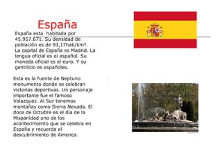 España España esta  habitada por 45.957.671. Su densidad de población es de 93,17hab/km². La capital de España es Madrid. La  lengua oficial es el español. Su moneda oficial es el euro. Y su  gentilicio es españoles. Esta es la fuente de Neptuno monumento donde se celebran victorias deportivas. Un personaje importante fue el famoso  Velazquez. Al Sur tenemos montañas como Sierra Nevada. El  doce de Octubre es el día de la  Hispanidad uno de los acontecimiento que se celebra en  España y recuerda el  descubrimiento de America. 