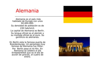 Alemania Alemania es el país más habitado de Europa con unos 82.604.000. Su densidad de población es de 230 hab/km2. La capital de Alemania es Berlín. Su lengua oficial es el alemán y su moneda oficial es el euro. Su gentilicio es alemanes. En Berlín esta la famosa puerta de Brandenburgo. Un personaje muy famoso de Alemania fue Hitler. Por  Berlín pasa el río Rin. En Alemania se celebra el día Erntedankfest que es el día de acción de gracias, el cuatro de enero. 
